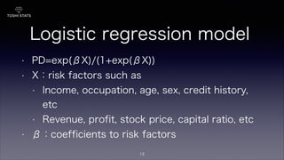 Logistic regression model
• PD=exp(βX)/(1+exp(βX))
• X：risk factors such as
• Income, occupation, age, sex, credit history,
etc
• Revenue, profit, stock price, capital ratio, etc
• β：coefficients to risk factors
13
 