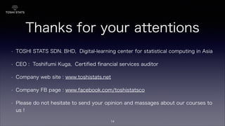 Thanks for your attentions
!
• TOSHI STATS SDN. BHD, Digital-learning center for statistical computing in Asia
• CEO : Toshifumi Kuga, Certiﬁed ﬁnancial services auditor
• Company web site : www.toshistats.net
• Company FB page : www.facebook.com/toshistatsco
• Please do not hesitate to send your opinion and massages about our courses to
us !
14
 