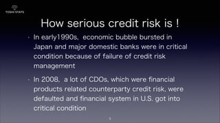 How serious credit risk is !
• In early1990s, economic bubble bursted in
Japan and major domestic banks were in critical
condition because of failure of credit risk
management
• In 2008, a lot of CDOs, which were ﬁnancial
products related counterparty credit risk, were
defaulted and ﬁnancial system in U.S. got into
critical condition
3
 
