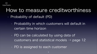 How to measure creditworthiness
• Probability of default (PD)
• Probability in which customers will default in
certain time horizon
• PD can be calculated by using data of
customers and statistical models → page 12
• PD is assigned to each customer
6
 
