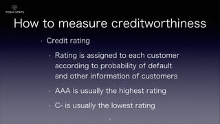 How to measure creditworthiness
• Credit rating
• Rating is assigned to each customer
according to probability of default
and other information of customers
• AAA is usually the highest rating
• C- is usually the lowest rating
7
 