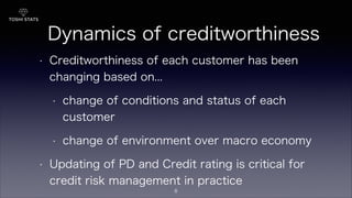Dynamics of creditworthiness
• Creditworthiness of each customer has been
changing based on...
• change of conditions and status of each
customer
• change of environment over macro economy
• Updating of PD and Credit rating is critical for
credit risk management in practice
8
 