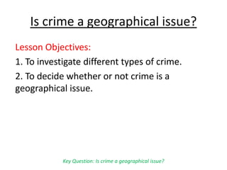 Is crime a geographical issue?
Lesson Objectives:
1. To investigate different types of crime.
2. To decide whether or not crime is a
geographical issue.
Key Question: Is crime a geographical issue?
 