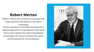 Robert Merton
Robert K. Merton was an American sociologist who
made significant contributions to the field of
criminology.
He was a professor at Columbia University and is
widely recognized for his development of the strain
theory, which explores the relationship between
societal goals, the means to achieve those goals,
and the potential for criminal behavior.
6
 