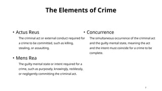 The Elements of Crime
• Actus Reus
The criminal act or external conduct required for
a crime to be committed, such as killing,
stealing, or assaulting.
• Mens Rea
The guilty mental state or intent required for a
crime, such as purposely, knowingly, recklessly,
or negligently committing the criminal act.
• Concurrence
The simultaneous occurrence of the criminal act
and the guilty mental state, meaning the act
and the intent must coincide for a crime to be
complete.
7
 