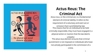 Actus Reus: The
Criminal Act
Actus reus, or the criminal act, is a fundamental
element of criminal liability. It refers to the
requirement of a voluntary and overt act or
omission that is prohibited by law.
This means that for an individual to be held
criminally responsible, they must have engaged in a
physical action or inaction that the law deems
unlawful.
The actus reus element ensures that criminal
punishment is not imposed on individuals who have
not actively participated in the commission of a
crime.
8
 