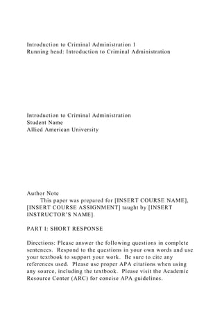 Introduction to Criminal Administration 1
Running head: Introduction to Criminal Administration
Introduction to Criminal Administration
Student Name
Allied American University
Author Note
This paper was prepared for [INSERT COURSE NAME],
[INSERT COURSE ASSIGNMENT] taught by [INSERT
INSTRUCTOR’S NAME].
PART I: SHORT RESPONSE
Directions: Please answer the following questions in complete
sentences. Respond to the questions in your own words and use
your textbook to support your work. Be sure to cite any
references used. Please use proper APA citations when using
any source, including the textbook. Please visit the Academic
Resource Center (ARC) for concise APA guidelines.
 