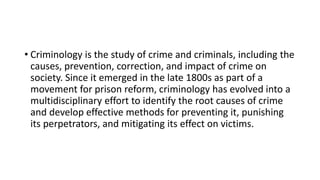 • Criminology is the study of crime and criminals, including the
causes, prevention, correction, and impact of crime on
society. Since it emerged in the late 1800s as part of a
movement for prison reform, criminology has evolved into a
multidisciplinary effort to identify the root causes of crime
and develop effective methods for preventing it, punishing
its perpetrators, and mitigating its effect on victims.
 