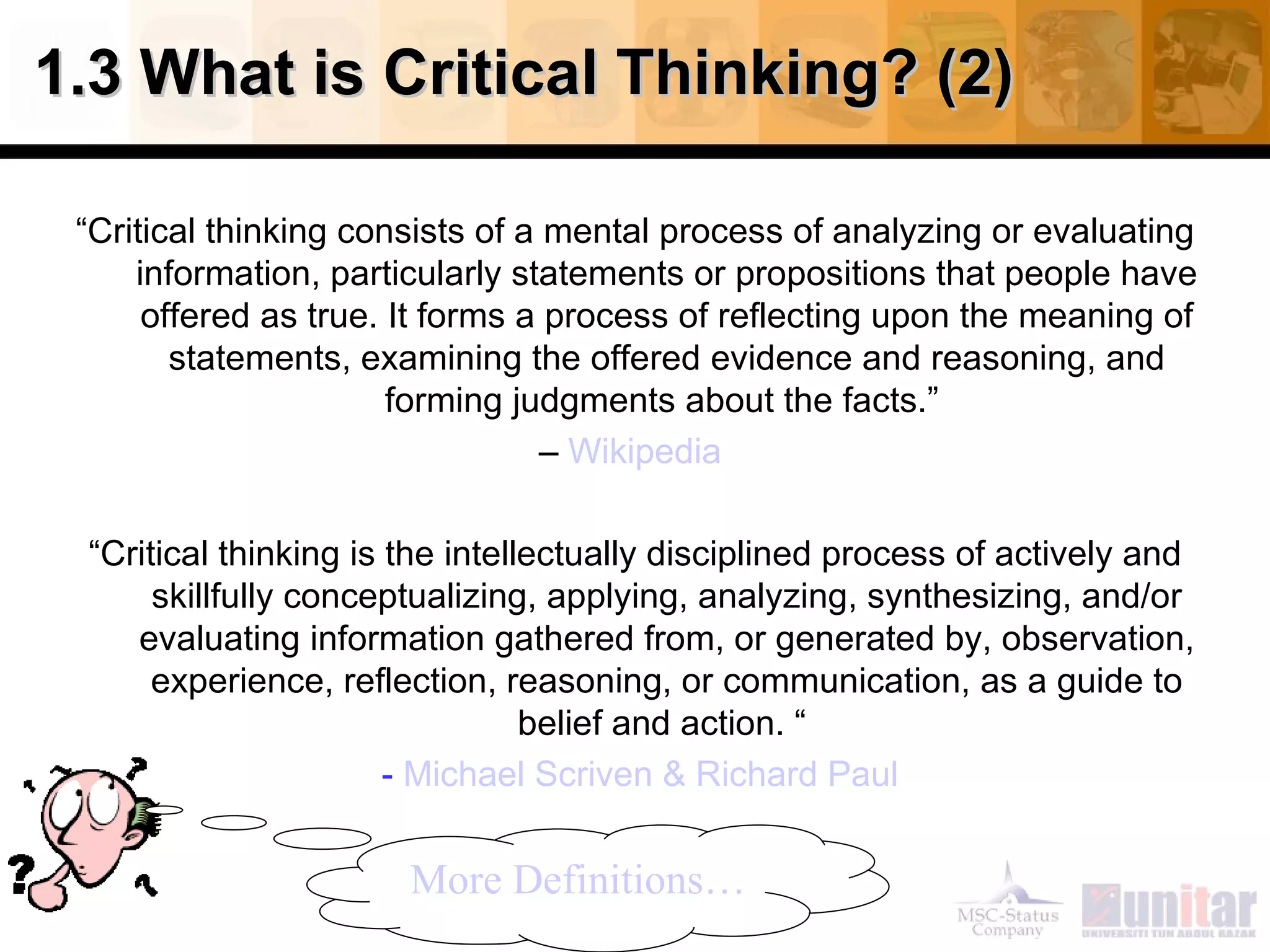 1.3 What is Critical Thinking? (2) “ Critical thinking consists of a mental process of analyzing or evaluating information, particularly statements or propositions that people have offered as true. It forms a process of reflecting upon the meaning of statements, examining the offered evidence and reasoning, and forming judgments about the facts.”  –  Wikipedia   “ Critical thinking is the intellectually disciplined process of actively and skillfully conceptualizing, applying, analyzing, synthesizing, and/or evaluating information gathered from, or generated by, observation, experience, reflection, reasoning, or communication, as a guide to belief and action. “  -  Michael  Scriven  & Richard Paul More Definitions… 
