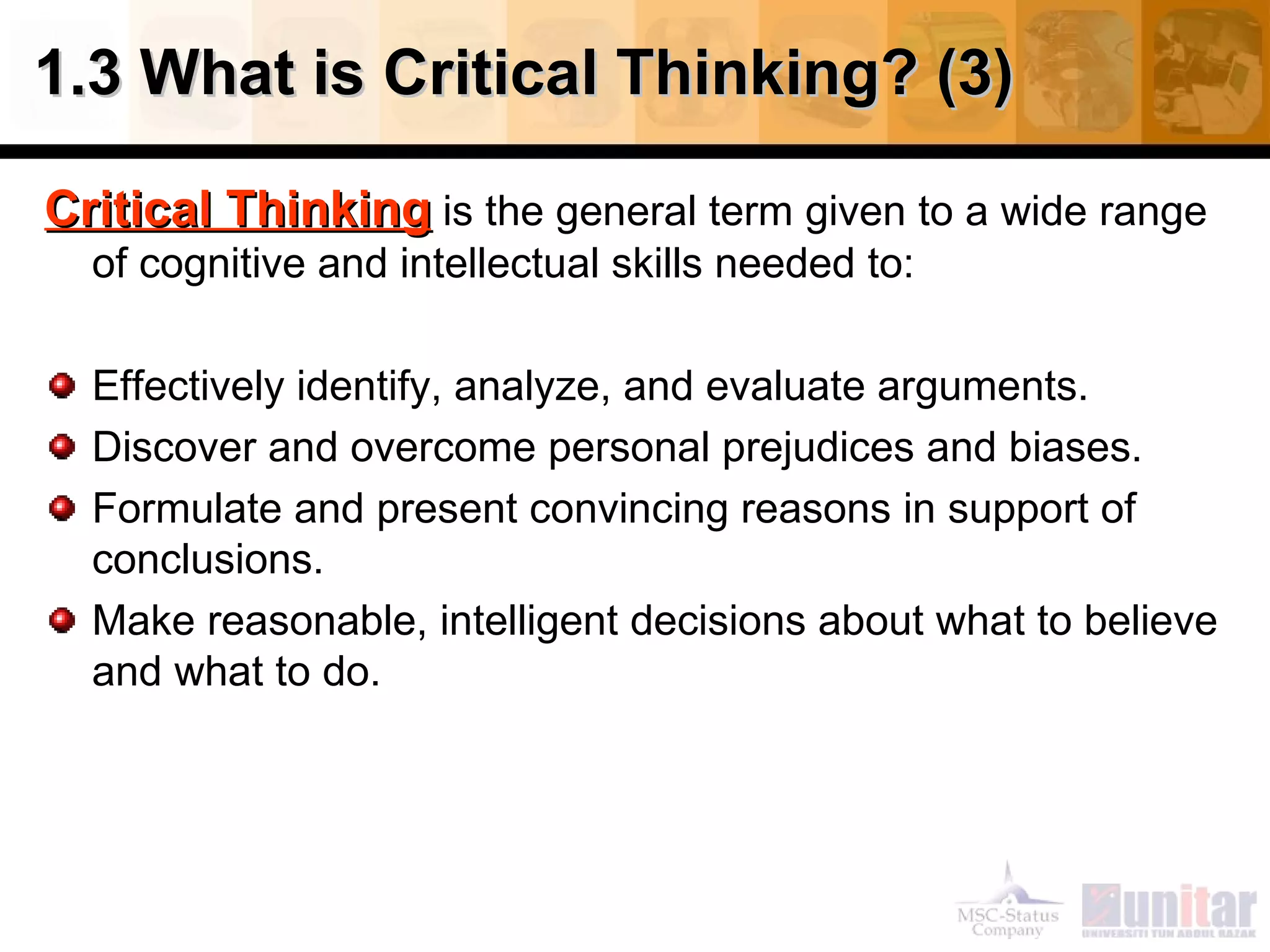 1.3 What is Critical Thinking? (3) Critical Thinking  is the general term given to a wide range of cognitive and intellectual skills needed to: Effectively identify, analyze, and evaluate arguments. Discover and overcome personal prejudices and biases. Formulate and present convincing reasons in support of conclusions. Make reasonable, intelligent decisions about what to believe and what to do. 
