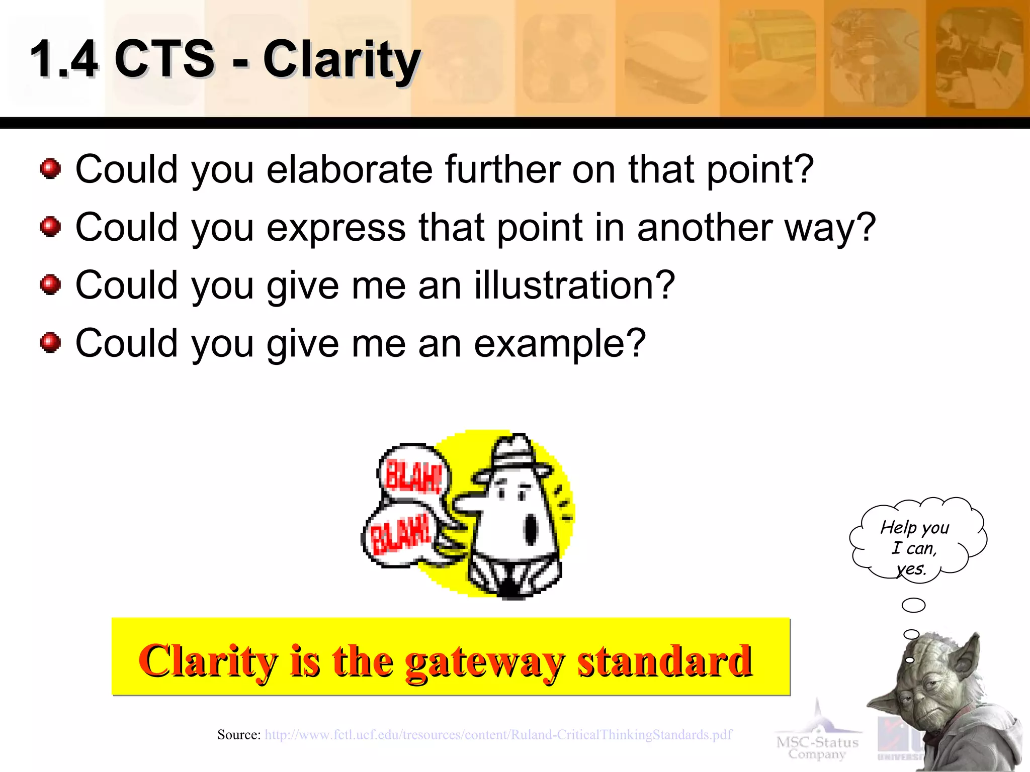 1.4 CTS - Clarity Could you elaborate further on that point? Could you express that point in another way? Could you give me an illustration? Could you give me an example? Source:  http://www.fctl.ucf.edu/tresources/content/Ruland-CriticalThinkingStandards.pdf   Clarity is the gateway standard   Help you I can, yes.   