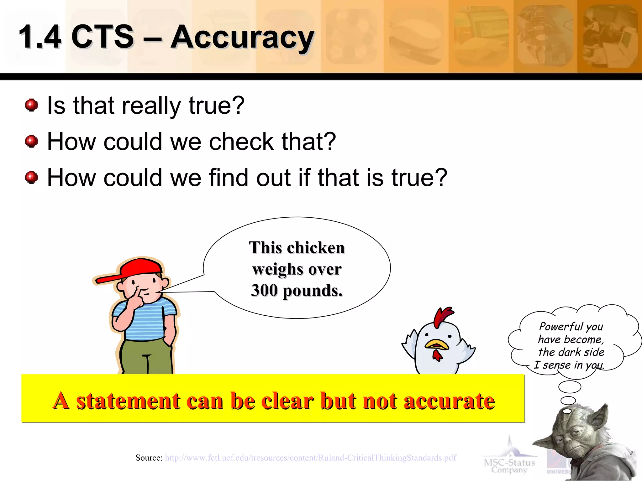 1.4 CTS – Accuracy  Is that really true? How could we check that? How could we find out if that is true? Source:  http://www.fctl.ucf.edu/tresources/content/Ruland-CriticalThinkingStandards.pdf   This chicken weighs over 300 pounds. A statement can be clear but not accurate Powerful you have become, the dark side I sense in you.   