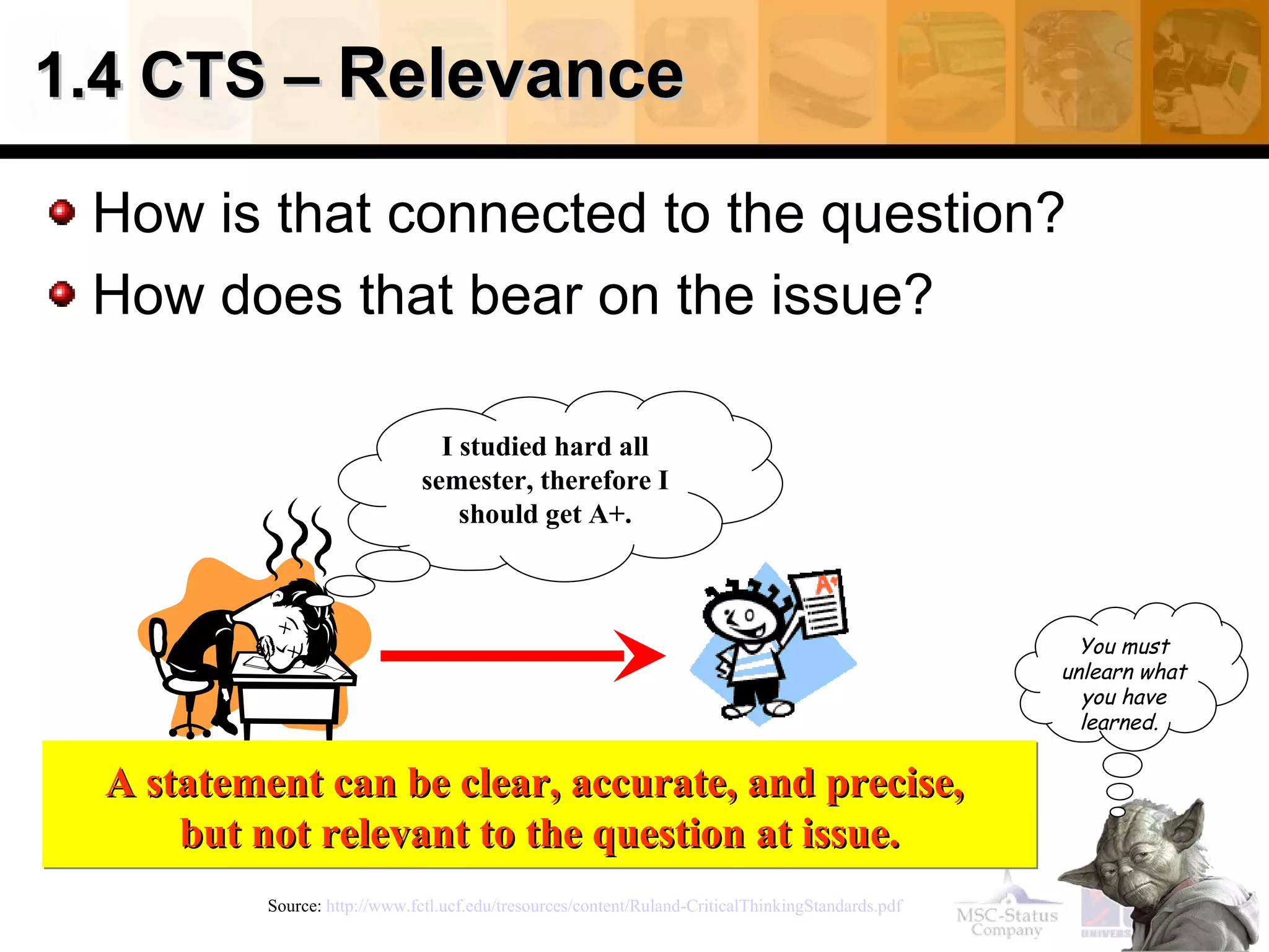 1.4 CTS –  Relevance How is that connected to the question? How does that bear on the issue? Source:  http://www.fctl.ucf.edu/tresources/content/Ruland-CriticalThinkingStandards.pdf   I studied hard all semester, therefore I should get A+. A statement can be clear, accurate, and precise,  but not relevant to the question at issue. You must unlearn what you have learned.   
