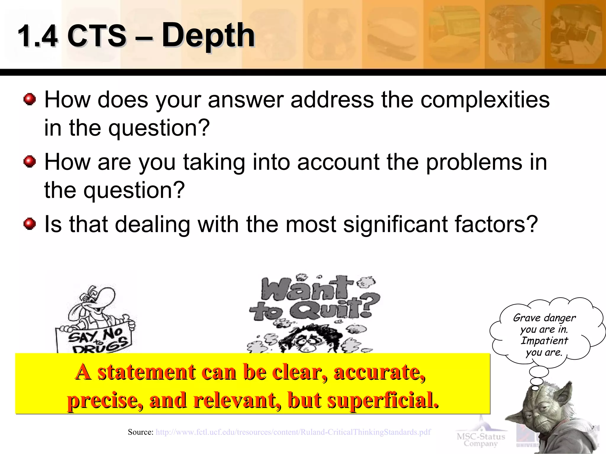 1.4 CTS –  Depth How does your answer address the complexities in the question? How are you taking into account the problems in the question? Is that dealing with the most significant factors? Source:  http://www.fctl.ucf.edu/tresources/content/Ruland-CriticalThinkingStandards.pdf   A statement can be clear, accurate,  precise, and relevant, but superficial. Grave danger you are in. Impatient you are. 