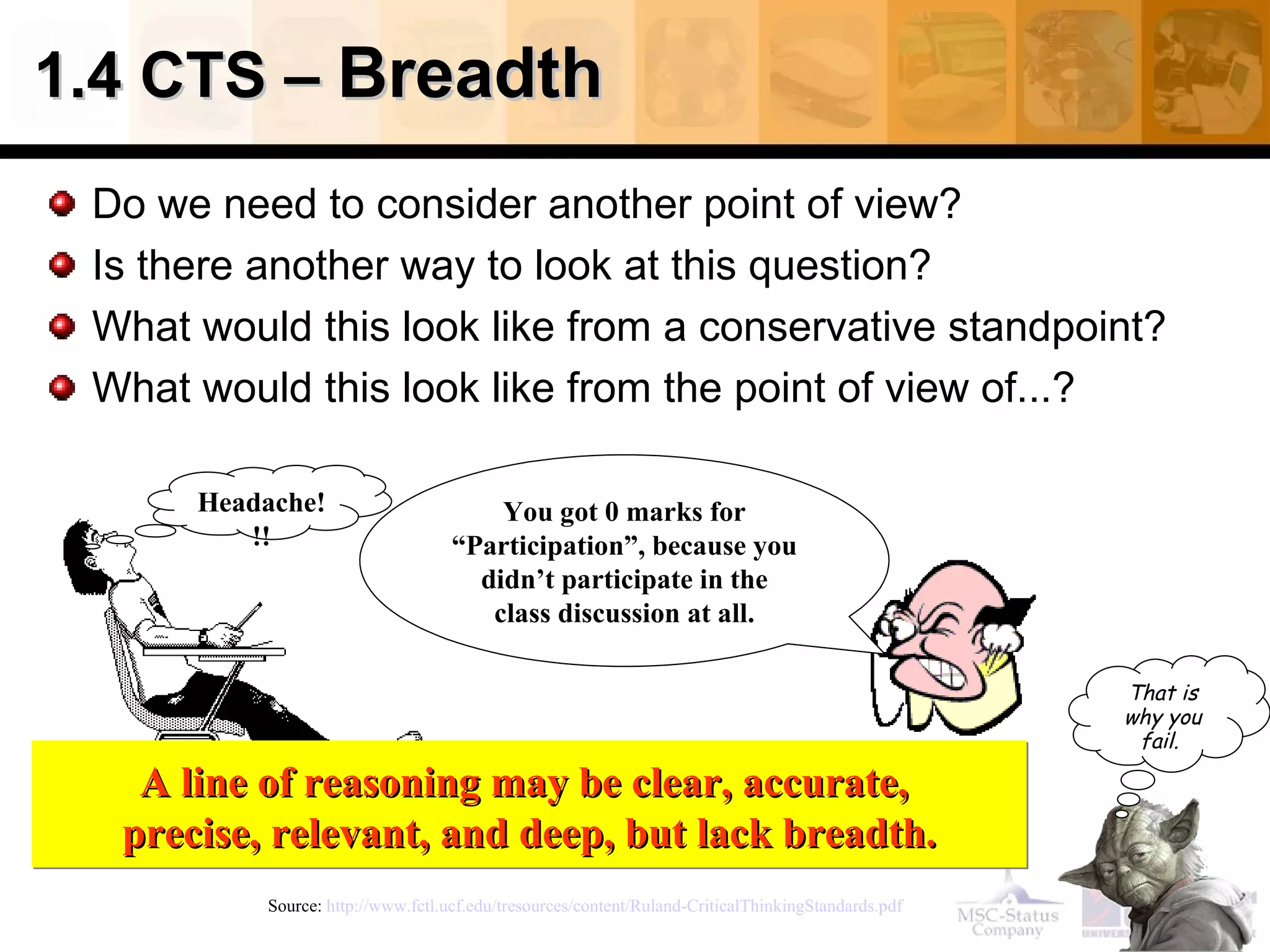 1.4 CTS –  Breadth Do we need to consider another point of view? Is there another way to look at this question? What would this look like from a conservative standpoint? What would this look like from the point of view of...? Source:  http://www.fctl.ucf.edu/tresources/content/Ruland-CriticalThinkingStandards.pdf   A line of reasoning may be clear, accurate,  precise, relevant, and deep, but lack breadth. Headache!!! You got 0 marks for “Participation”, because you didn’t participate in the class discussion at all. That is why you fail .   