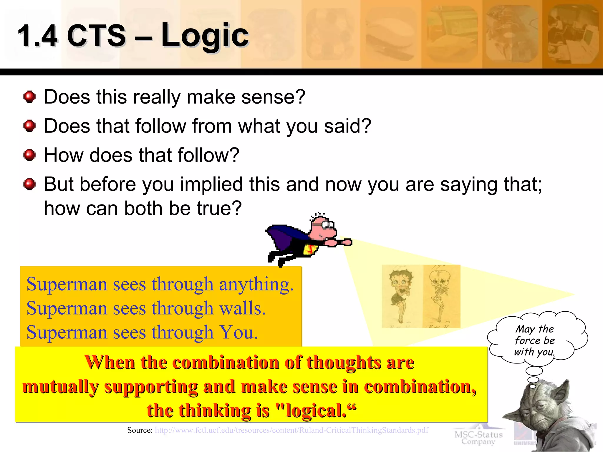 1.4 CTS –  Logic  Does this really make sense? Does that follow from what you said? How does that follow? But before you implied this and now you are saying that; how can both be true? Source:  http://www.fctl.ucf.edu/tresources/content/Ruland-CriticalThinkingStandards.pdf   Superman sees through anything. Superman sees through walls. Superman sees through You.   When the combination of thoughts are  mutually supporting and make sense in combination,  the thinking is "logical.“ May the force be with you. 