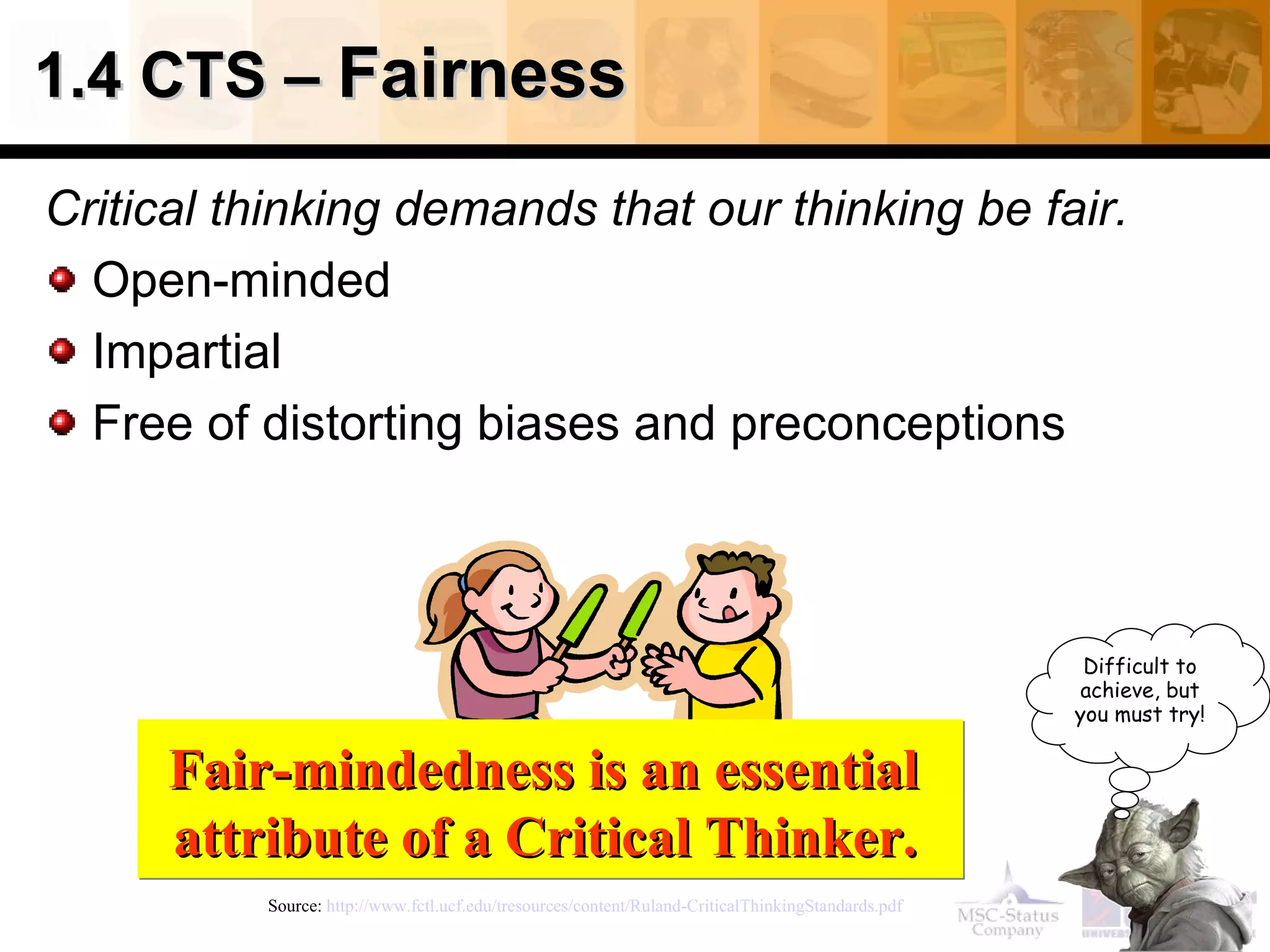 1.4 CTS –  Fairness Critical thinking demands that our thinking be fair. Open-minded  Impartial Free of distorting biases and preconceptions Source:  http://www.fctl.ucf.edu/tresources/content/Ruland-CriticalThinkingStandards.pdf   Fair-mindedness is an essential  attribute of a Critical Thinker.   Difficult to achieve, but you must try! 