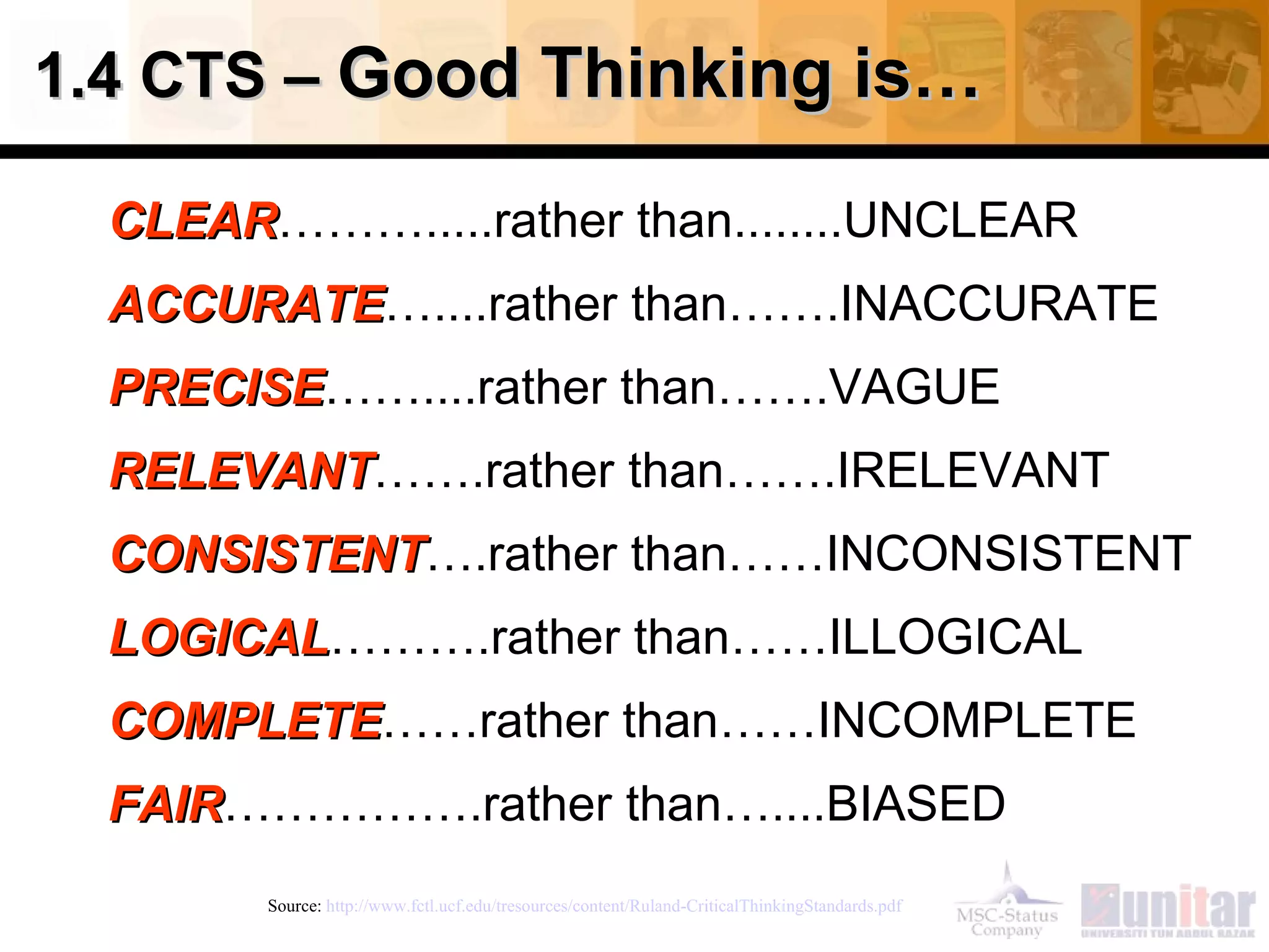 1.4 CTS –  Good Thinking is… CLEAR ……….....rather than........UNCLEAR ACCURATE …....rather than…….INACCURATE PRECISE ……....rather than…….VAGUE RELEVANT …….rather than…….IRELEVANT CONSISTENT ….rather than……INCONSISTENT LOGICAL ……….rather than……ILLOGICAL COMPLETE ……rather than……INCOMPLETE FAIR …………….rather than…....BIASED Source:  http://www.fctl.ucf.edu/tresources/content/Ruland-CriticalThinkingStandards.pdf   