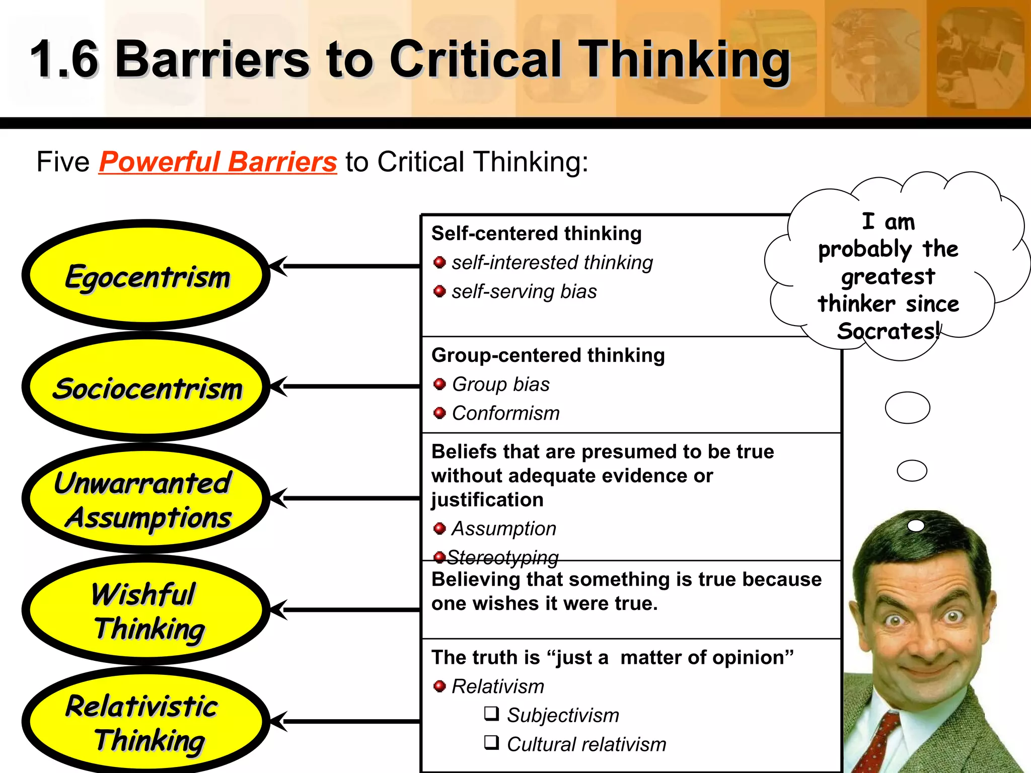 1.6 Barriers to Critical Thinking Five  Powerful Barriers  to Critical Thinking: Egocentrism Unwarranted  Assumptions Sociocentrism Relativistic  Thinking Wishful  Thinking I am probably the greatest thinker since Socrates! The truth is “just a  matter of opinion” Relativism Subjectivism Cultural relativism Believing that something is true because one wishes it were true. Beliefs that are presumed to be true without adequate evidence or justification Assumption   Stereotyping Group-centered thinking Group bias Conformism Self-centered thinking self-interested thinking  self-serving bias 