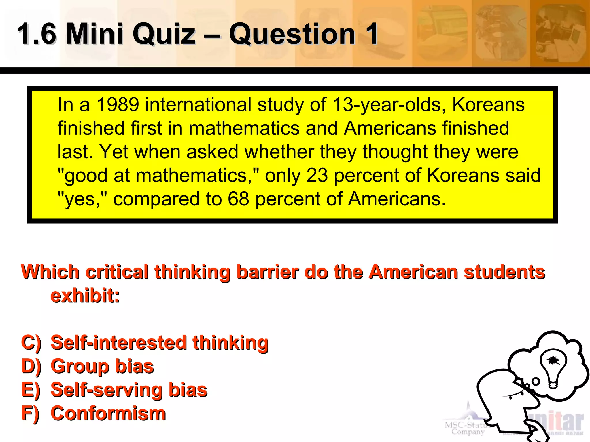 In a 1989 international study of 13-year-olds, Koreans finished first in mathematics and Americans finished last. Yet when asked whether they thought they were "good at mathematics," only 23 percent of Koreans said "yes," compared to 68 percent of Americans.  1.6 Mini Quiz – Question 1 Which critical thinking barrier do the American students exhibit: Self-interested thinking  Group bias Self-serving bias Conformism 