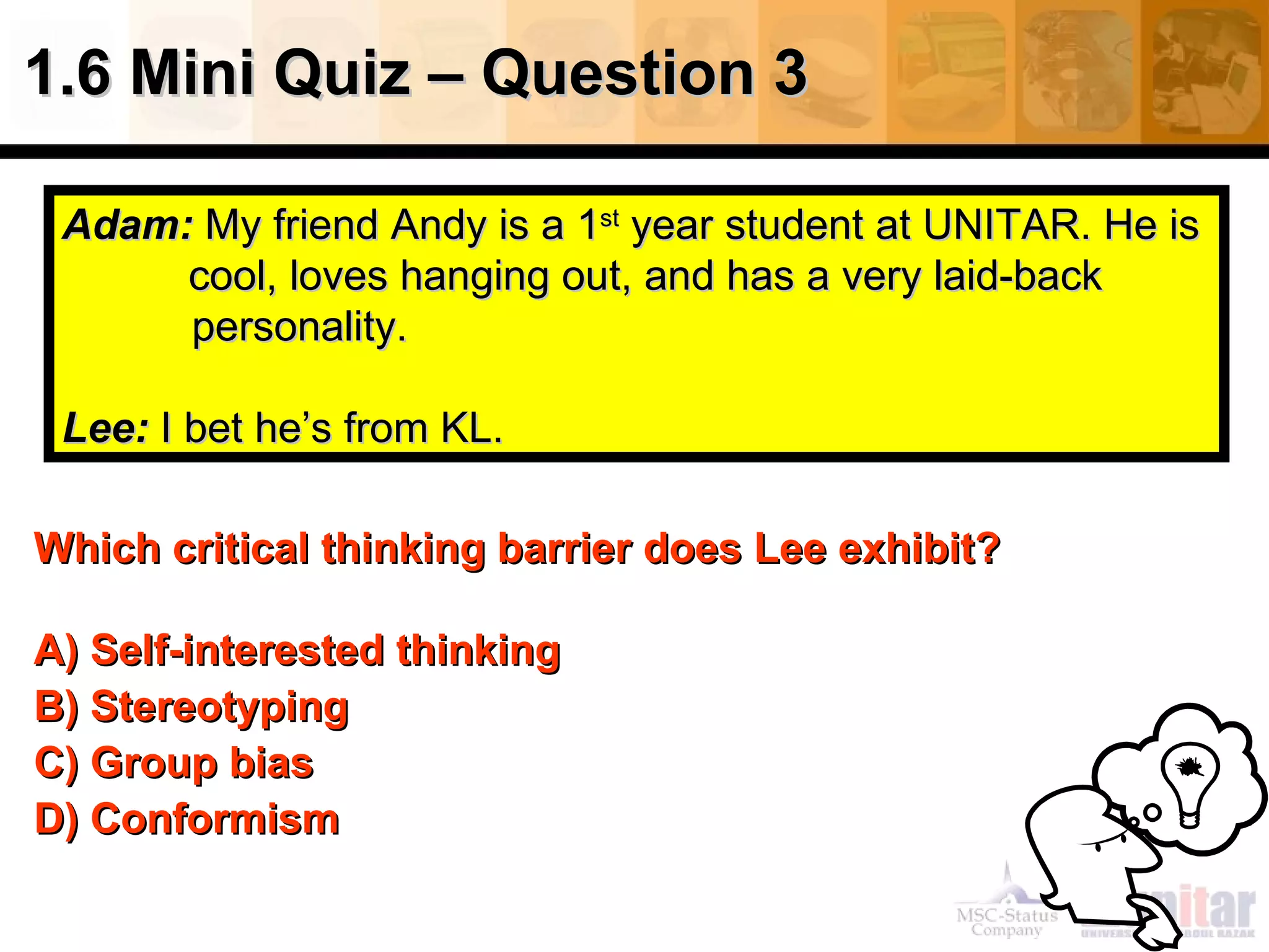 1.6 Mini Quiz – Question 3 Which critical thinking barrier   does Lee exhibit? A) Self-interested thinking  B) Stereotyping C) Group bias D) Conformism Adam:   My friend Andy is a 1 st  year student at UNITAR. He is  cool, loves hanging out, and has a very laid-back    personality.  Lee:  I bet he’s from KL. 
