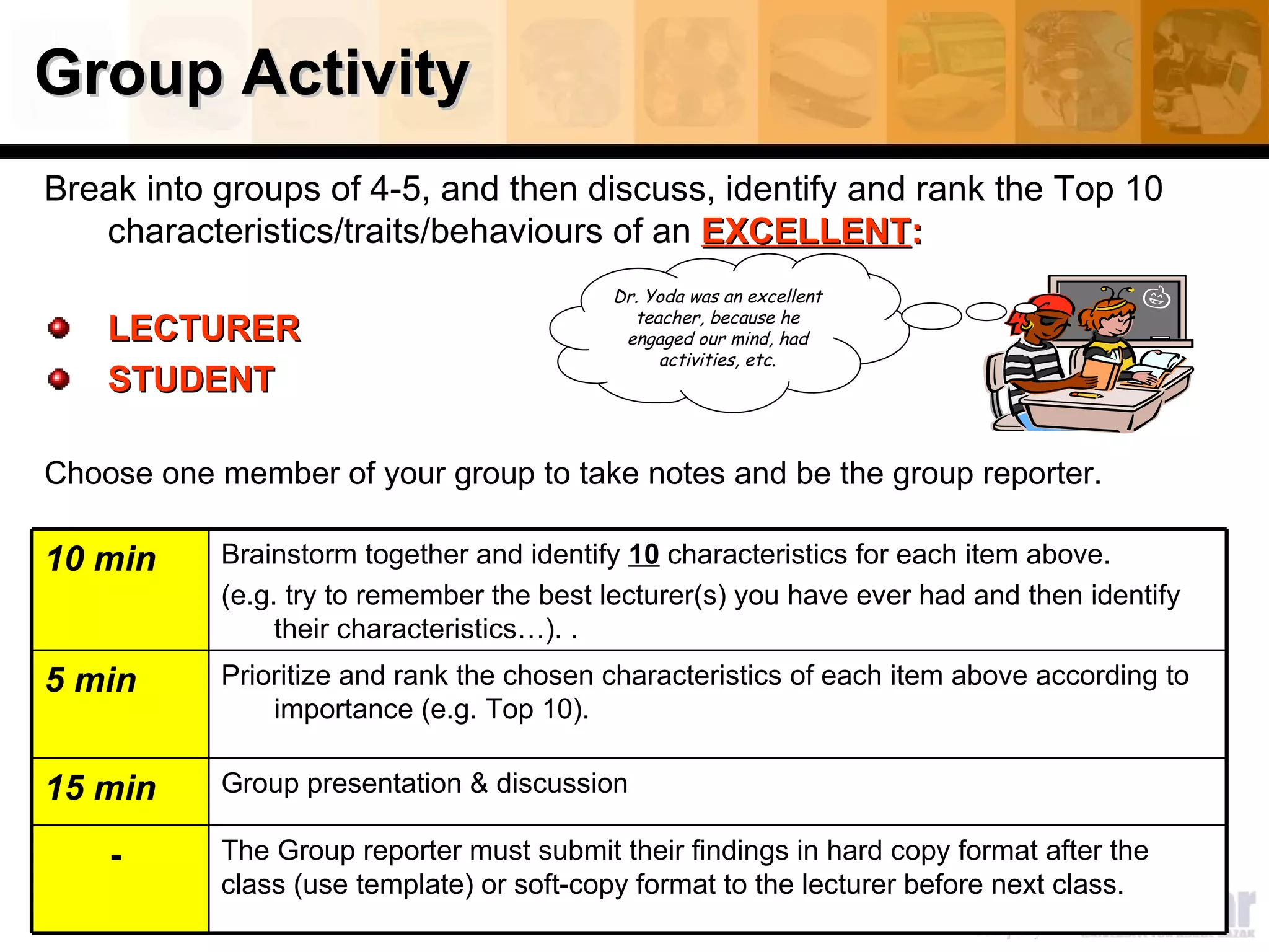 Group Activity Break into groups of 4-5, and then discuss, identify and rank the Top 10 characteristics/traits /behaviours  of an  EXCELLENT : LECTURER STUDENT Choose one member of your group to take notes and be the group reporter.  Dr. Yoda was an excellent teacher, because he engaged our mind, had activities, etc. The Group reporter must submit their findings in hard copy format after the class (use template) or soft-copy format to the lecturer before next class.  -  Group presentation & discussion 15 min Prioritize and rank the chosen characteristics of each item above according to importance (e.g. Top 10).  5 min Brainstorm together and identify  10  characteristics for each item above.  (e.g. try to remember the best lecturer(s) you have ever had and then identify their characteristics…). . 10 min 