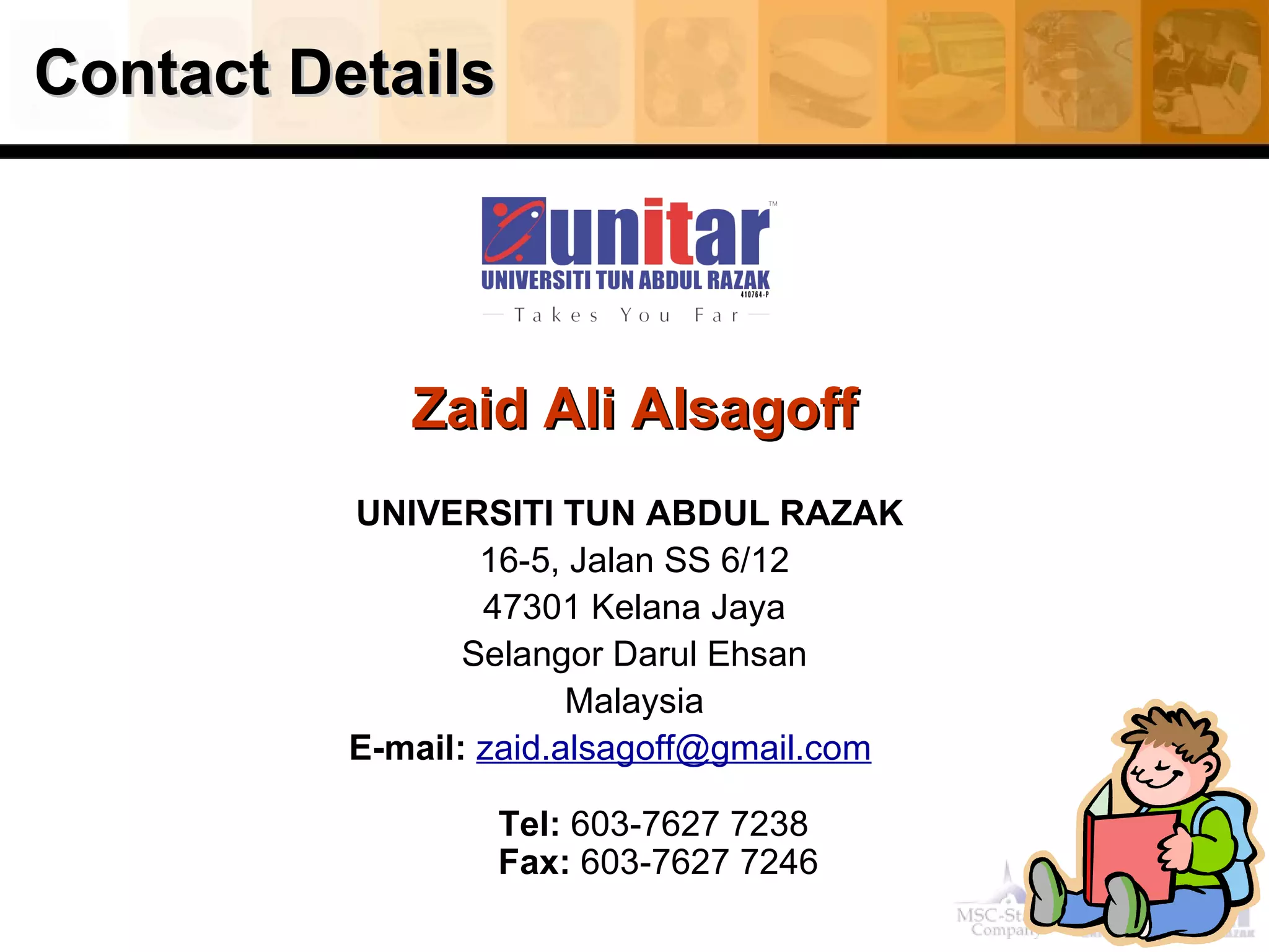 Contact Details Zaid Ali Alsagoff UNIVERSITI TUN ABDUL RAZAK  16-5, Jalan SS 6/12 47301 Kelana Jaya Selangor Darul Ehsan Malaysia E-mail:   [email_address]        Tel:  603-7627 7238  Fax:  603-7627 7246 