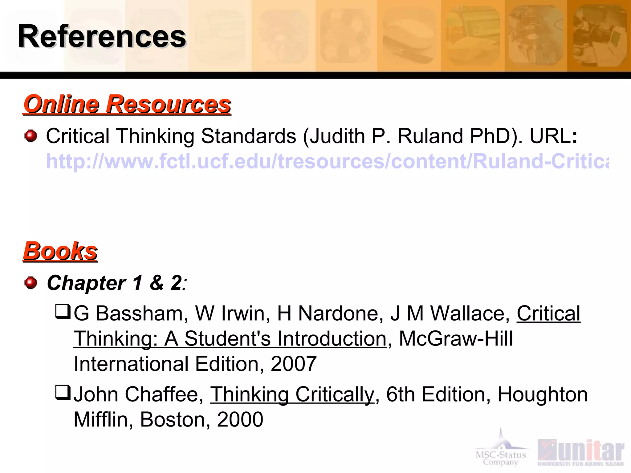 References O n l i n e   R e s o u r c e s Critical Thinking Standards (Judith P. Ruland PhD). URL :  http://www.fctl.ucf.edu/tresources/content/Ruland-CriticalThinkingStandards.pdf   Books Chapter 1 & 2 : G Bassham, W Irwin, H Nardone, J M Wallace,  Critical Thinking: A Student's Introduction , McGraw-Hill International Edition, 2007 John Chaffee,  Thinking Critically , 6th Edition, Houghton Mifflin, Boston, 2000 