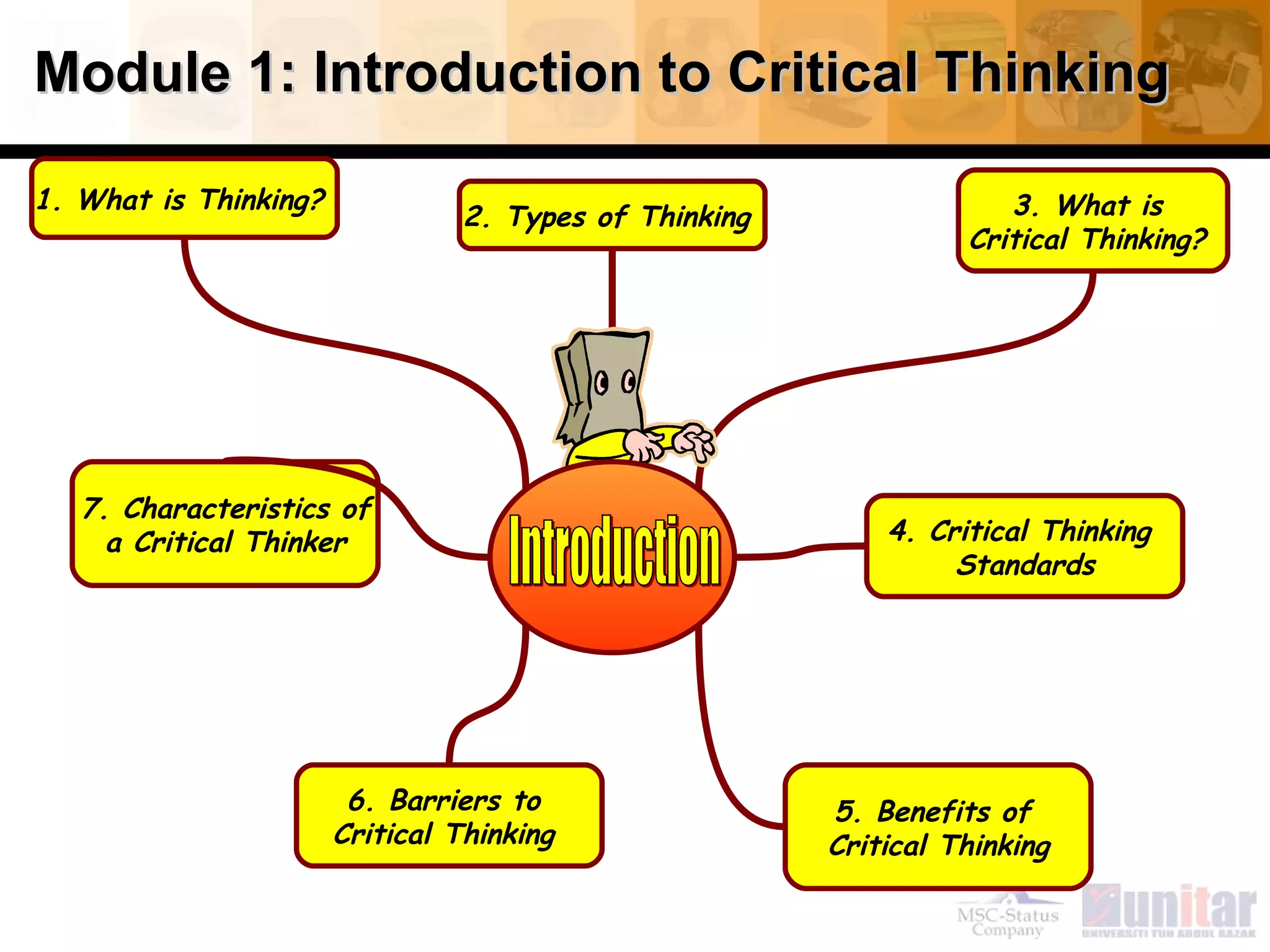 Module 1: Introduction to Critical Thinking 1. What is Thinking?  6. Barriers to  Critical Thinking  2. Types of Thinking  4. Critical Thinking  Standards 5. Benefits of  Critical Thinking 7. Characteristics of a Critical Thinker  3. What is  Critical Thinking?  Introduction 