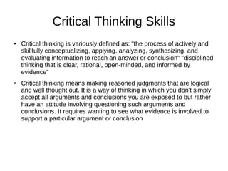 Critical Thinking Skills
● Critical thinking is variously defined as: "the process of actively and
skillfully conceptualizing, applying, analyzing, synthesizing, and
evaluating information to reach an answer or conclusion" "disciplined
thinking that is clear, rational, open-minded, and informed by
evidence"
● Critical thinking means making reasoned judgments that are logical
and well thought out. It is a way of thinking in which you don't simply
accept all arguments and conclusions you are exposed to but rather
have an attitude involving questioning such arguments and
conclusions. It requires wanting to see what evidence is involved to
support a particular argument or conclusion
 
