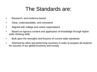 The Standards are:
● Research- and evidence-based
● Clear, understandable, and consistent
● Aligned with college and career expectations
● Based on rigorous content and application of knowledge through higher
order thinking skills
● Built upon the strengths and lessons of current state standards
● Informed by other top performing countries in order to prepare all students
for success in our global economy and society
 