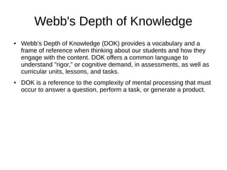 Webb's Depth of Knowledge
● Webb's Depth of Knowledge (DOK) provides a vocabulary and a
frame of reference when thinking about our students and how they
engage with the content. DOK offers a common language to
understand "rigor," or cognitive demand, in assessments, as well as
curricular units, lessons, and tasks.
● DOK is a reference to the complexity of mental processing that must
occur to answer a question, perform a task, or generate a product.
 