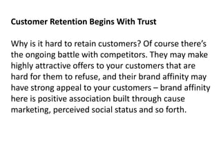 Customer Retention Begins With Trust 
Why is it hard to retain customers? Of course there’s 
the ongoing battle with competitors. They may make 
highly attractive offers to your customers that are 
hard for them to refuse, and their brand affinity may 
have strong appeal to your customers – brand affinity 
here is positive association built through cause 
marketing, perceived social status and so forth. 
 