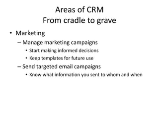Areas of CRM
From cradle to grave
• Marketing
– Manage marketing campaigns
• Start making informed decisions
• Keep templates for future use
– Send targeted email campaigns
• Know what information you sent to whom and when
 