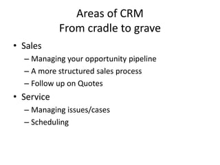 Areas of CRM
From cradle to grave
• Sales
– Managing your opportunity pipeline
– A more structured sales process
– Follow up on Quotes
• Service
– Managing issues/cases
– Scheduling
 
