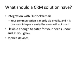What should a CRM solution have?
• Integration with Outlook/email
– Your communication is mostly via emails, and if it
does not integrate easily the users will not use it
• Flexible enough to cater for your needs - now
and as you grow
• Mobile devices
 
