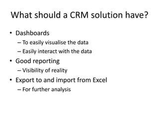 What should a CRM solution have?
• Dashboards
– To easily visualise the data
– Easily interact with the data
• Good reporting
– Visibility of reality
• Export to and import from Excel
– For further analysis
 