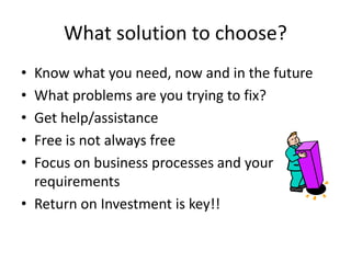 What solution to choose?
• Know what you need, now and in the future
• What problems are you trying to fix?
• Get help/assistance
• Free is not always free
• Focus on business processes and your
requirements
• Return on Investment is key!!
 