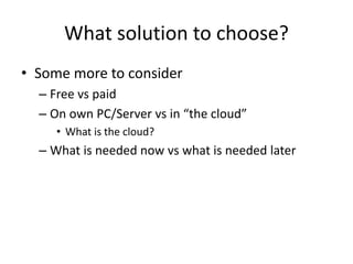 What solution to choose?
• Some more to consider
– Free vs paid
– On own PC/Server vs in “the cloud”
• What is the cloud?
– What is needed now vs what is needed later
 