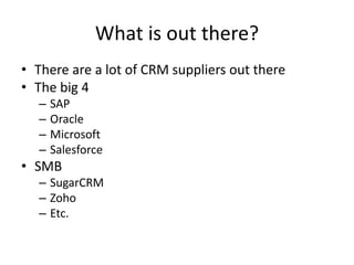 What is out there?
• There are a lot of CRM suppliers out there
• The big 4
– SAP
– Oracle
– Microsoft
– Salesforce
• SMB
– SugarCRM
– Zoho
– Etc.
 