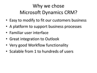 Why we chose
Microsoft Dynamics CRM?
• Easy to modify to fit our customers business
• A platform to support business processes
• Familiar user interface
• Great integration to Outlook
• Very good Workflow functionality
• Scalable from 1 to hundreds of users
 
