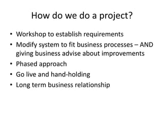 How do we do a project?
• Workshop to establish requirements
• Modify system to fit business processes – AND
giving business advise about improvements
• Phased approach
• Go live and hand-holding
• Long term business relationship
 