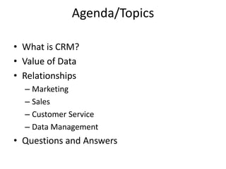 Agenda/Topics
• What is CRM?
• Value of Data
• Relationships
– Marketing
– Sales
– Customer Service
– Data Management
• Questions and Answers
 