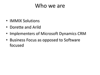 Who we are
• IMMIX Solutions
• Dorette and Arild
• Implementers of Microsoft Dynamics CRM
• Business Focus as opposed to Software
focused
 