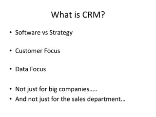What is CRM?
• Software vs Strategy
• Customer Focus
• Data Focus
• Not just for big companies…..
• And not just for the sales department…
 