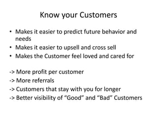 Know your Customers
• Makes it easier to predict future behavior and
needs
• Makes it easier to upsell and cross sell
• Makes the Customer feel loved and cared for
-> More profit per customer
-> More referrals
-> Customers that stay with you for longer
-> Better visibility of “Good” and “Bad” Customers
 