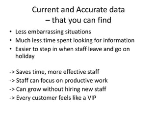 Current and Accurate data
– that you can find
• Less embarrassing situations
• Much less time spent looking for information
• Easier to step in when staff leave and go on
holiday
-> Saves time, more effective staff
-> Staff can focus on productive work
-> Can grow without hiring new staff
-> Every customer feels like a VIP
 