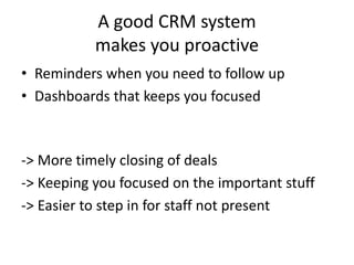 A good CRM system
makes you proactive
• Reminders when you need to follow up
• Dashboards that keeps you focused
-> More timely closing of deals
-> Keeping you focused on the important stuff
-> Easier to step in for staff not present
 