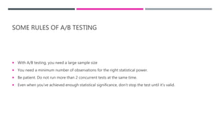 SOME RULES OF A/B TESTING
 With A/B testing, you need a large sample size
 You need a minimum number of observations for the right statistical power.
 Be patient. Do not run more than 2 concurrent tests at the same time.
 Even when you’ve achieved enough statistical significance, don’t stop the test until it’s valid.
 
