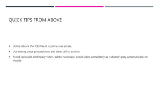 QUICK TIPS FROM ABOVE
 Utilize Above the fold like it is prime real estate.
 Use strong value propositions and clear call to actions
 Avoid carousels and heavy video. When necessary, avoid video completely as it doesn’t play automatically on
mobile
 